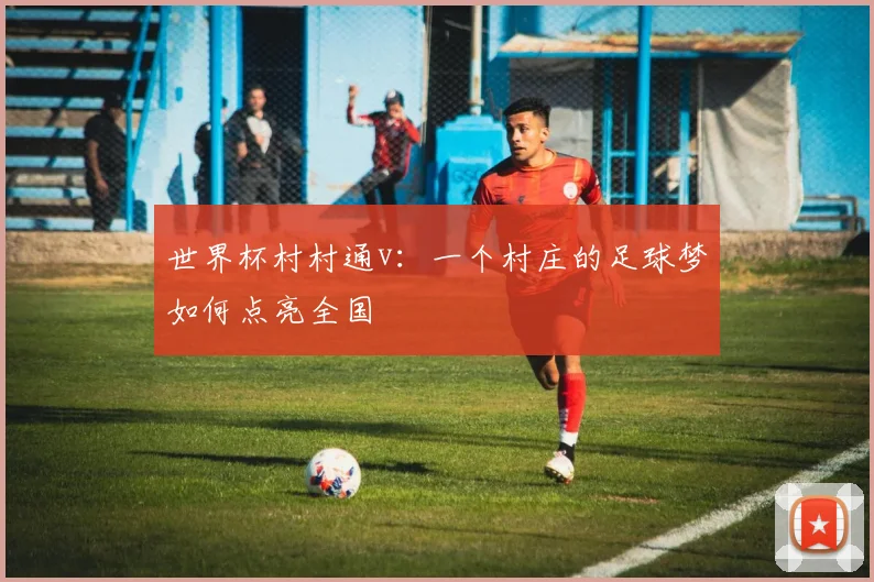 世界杯村村通v：一个村庄的足球梦如何点亮全国