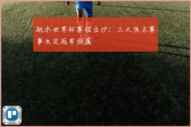 跳水世界杯赛程出炉：三大焦点赛事决定冠军归属