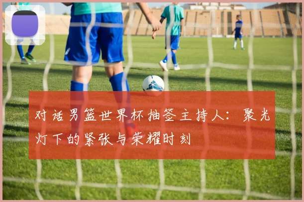 对话男篮世界杯抽签主持人:聚光灯下的紧张与荣耀时刻