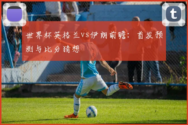 世界杯英格兰vs伊朗前瞻:首发预测与比分猜想