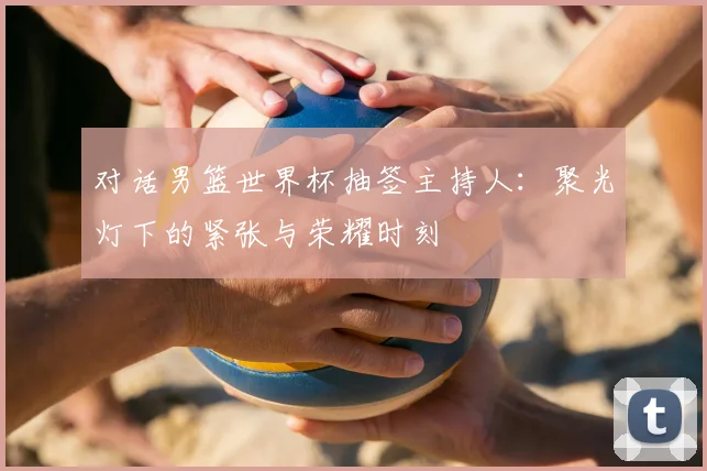 对话男篮世界杯抽签主持人:聚光灯下的紧张与荣耀时刻