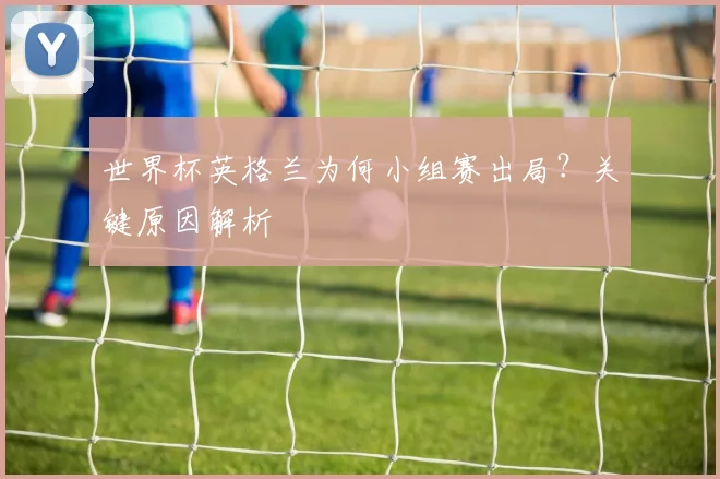 世界杯英格兰为何小组赛出局?关键原因解析