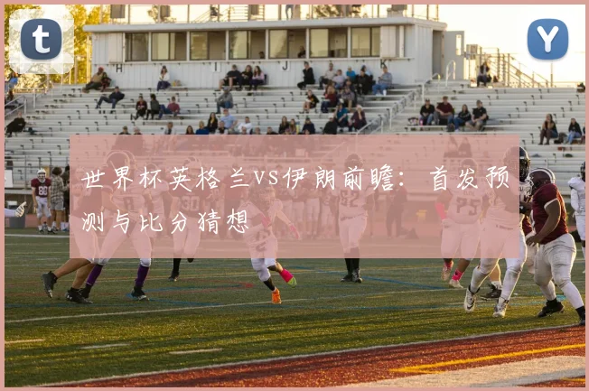 世界杯英格兰vs伊朗前瞻:首发预测与比分猜想