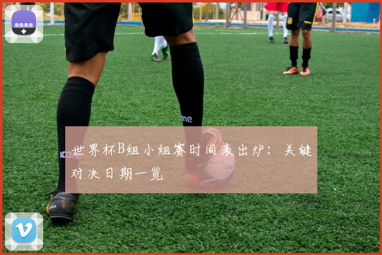 世界杯B组小组赛时间表出炉:关键对决日期一览